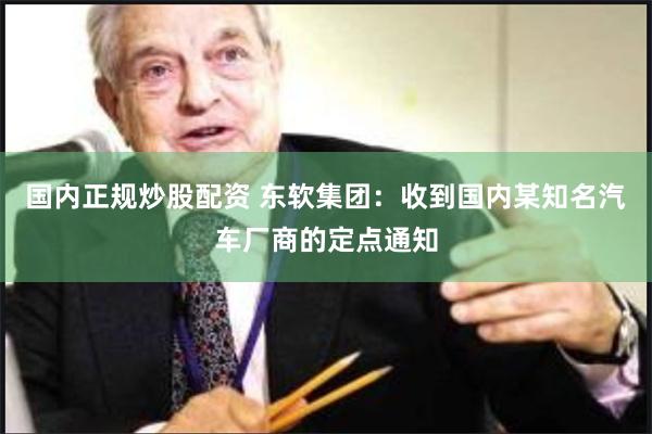 国内正规炒股配资 东软集团：收到国内某知名汽车厂商的定点通知