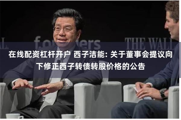 在线配资杠杆开户 西子洁能: 关于董事会提议向下修正西子转债转股价格的公告