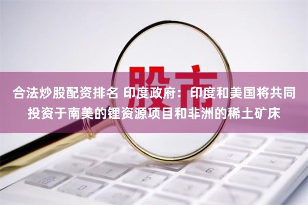 合法炒股配资排名 印度政府：印度和美国将共同投资于南美的锂资源项目和非洲的稀土矿床