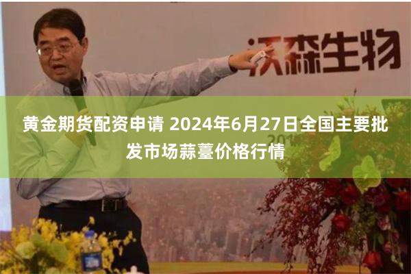 黄金期货配资申请 2024年6月27日全国主要批发市场蒜薹价格行情