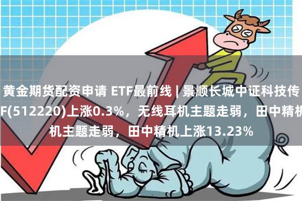 黄金期货配资申请 ETF最前线 | 景顺长城中证科技传媒通信150ETF(512220)上涨0.3%，无线耳机主题走弱，田中精机上涨13.23%