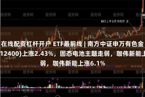 在线配资杠杆开户 ETF最前线 | 南方中证申万有色金属ETF(512400)上涨2.43%，固态电池主题走弱，珈伟新能上涨6.1%