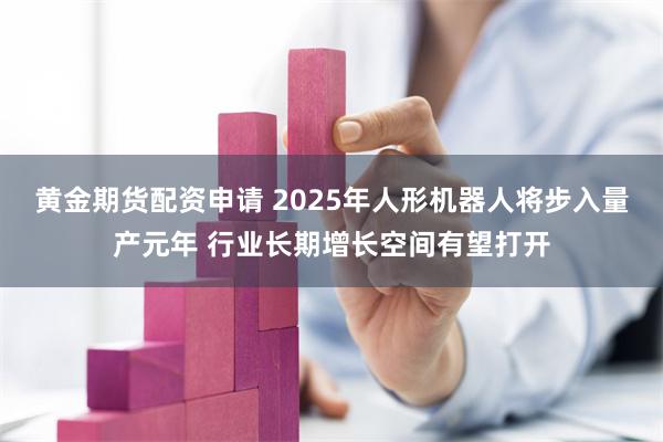 黄金期货配资申请 2025年人形机器人将步入量产元年 行业长期增长空间有望打开