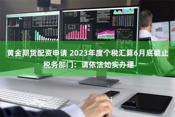 黄金期货配资申请 2023年度个税汇算6月底截止 税务部门：请依法如实办理