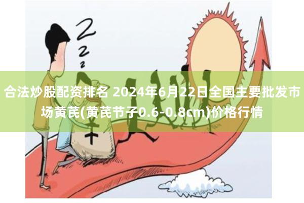 合法炒股配资排名 2024年6月22日全国主要批发市场黄芪(黄芪节子0.6-0.8cm)价格行情