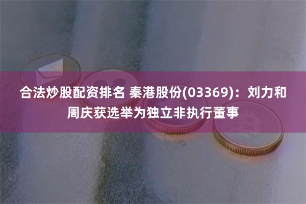 合法炒股配资排名 秦港股份(03369)：刘力和周庆获选举为独立非执行董事