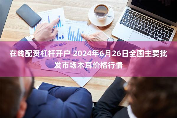 在线配资杠杆开户 2024年6月26日全国主要批发市场木耳价格行情