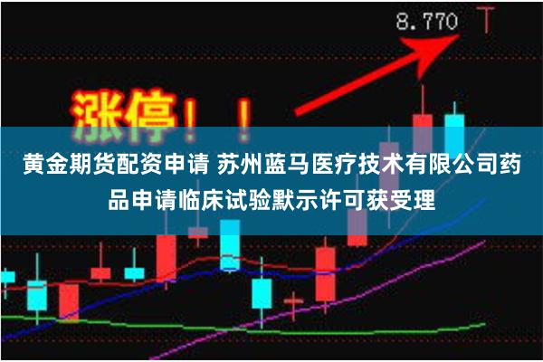 黄金期货配资申请 苏州蓝马医疗技术有限公司药品申请临床试验默示许可获受理