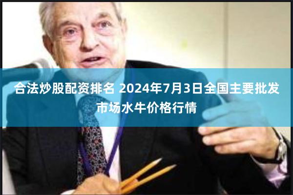 合法炒股配资排名 2024年7月3日全国主要批发市场水牛价格行情