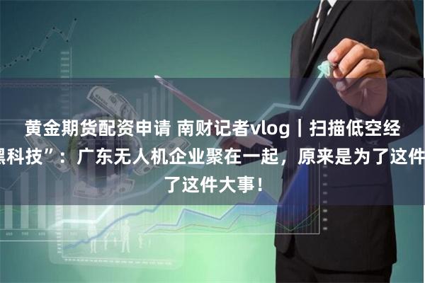 黄金期货配资申请 南财记者vlog｜扫描低空经济“黑科技”：广东无人机企业聚在一起，原来是为了这件大事！