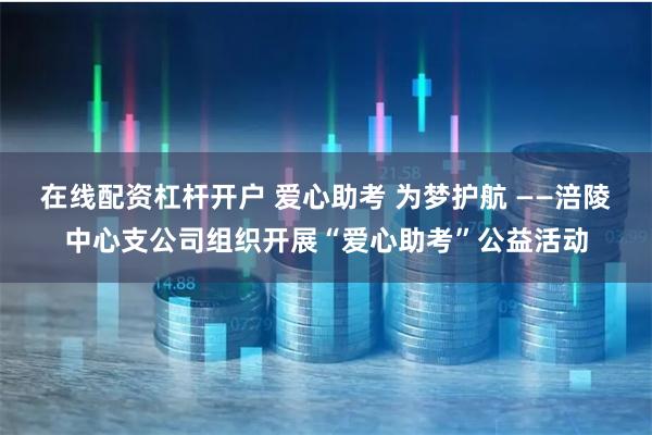 在线配资杠杆开户 爱心助考 为梦护航 ——涪陵中心支公司组织开展“爱心助考”公益活动