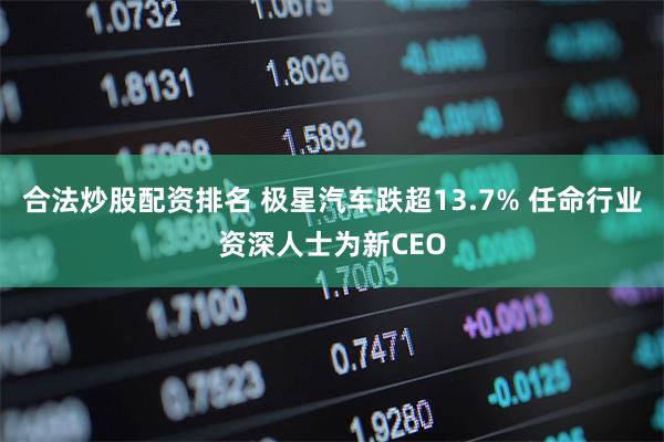 合法炒股配资排名 极星汽车跌超13.7% 任命行业资深人士为新CEO