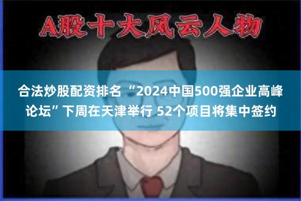 合法炒股配资排名 “2024中国500强企业高峰论坛”下周在天津举行 52个项目将集中签约